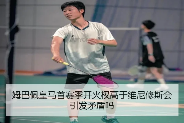 姆巴佩皇马首赛季开火权高于维尼修斯会引发矛盾吗